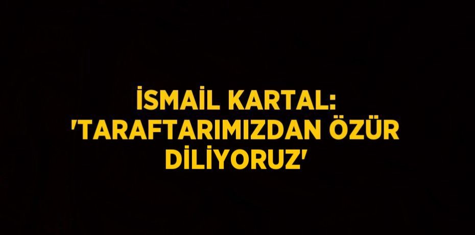 İSMAİL KARTAL: 'TARAFTARIMIZDAN ÖZÜR DİLİYORUZ'