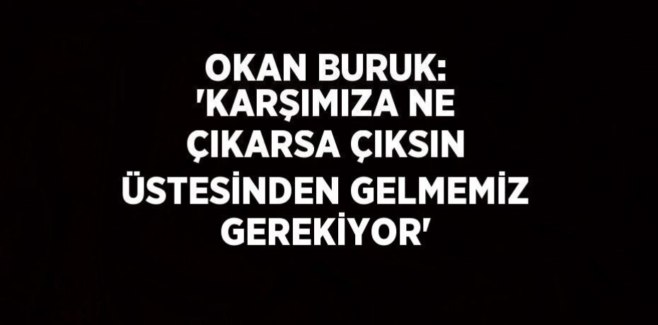 OKAN BURUK: 'KARŞIMIZA NE ÇIKARSA ÇIKSIN ÜSTESİNDEN GELMEMİZ GEREKİYOR'