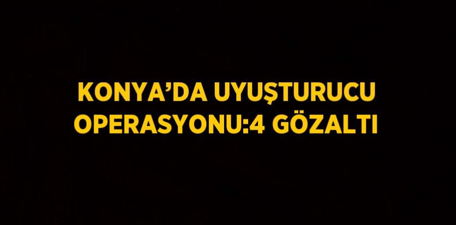 KONYA’DA UYUŞTURUCU OPERASYONU:4 GÖZALTI