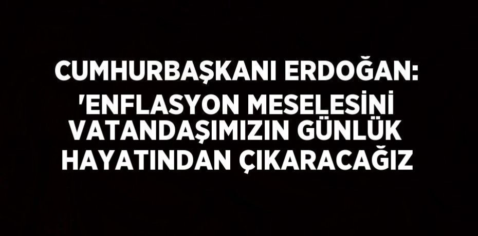 CUMHURBAŞKANI ERDOĞAN: 'ENFLASYON MESELESİNİ VATANDAŞIMIZIN GÜNLÜK HAYATINDAN ÇIKARACAĞIZ