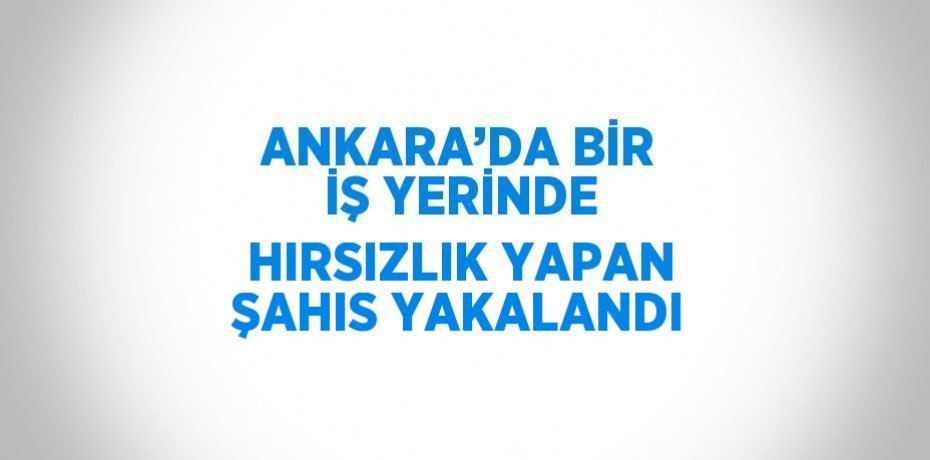 ANKARA’DA BİR İŞ YERİNDE HIRSIZLIK YAPAN ŞAHIS YAKALANDI