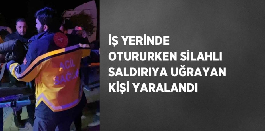 İŞ YERİNDE OTURURKEN SİLAHLI SALDIRIYA UĞRAYAN KİŞİ YARALANDI