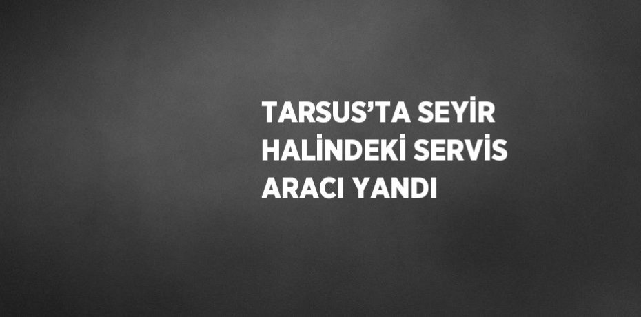 TARSUS’TA SEYİR HALİNDEKİ SERVİS ARACI YANDI