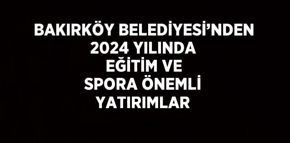 BAKIRKÖY BELEDİYESİ’NDEN 2024 YILINDA EĞİTİM VE SPORA ÖNEMLİ YATIRIMLAR