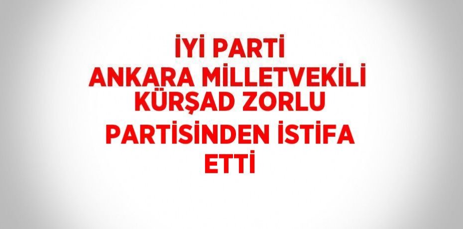 İYİ PARTİ ANKARA MİLLETVEKİLİ KÜRŞAD ZORLU PARTİSİNDEN İSTİFA ETTİ