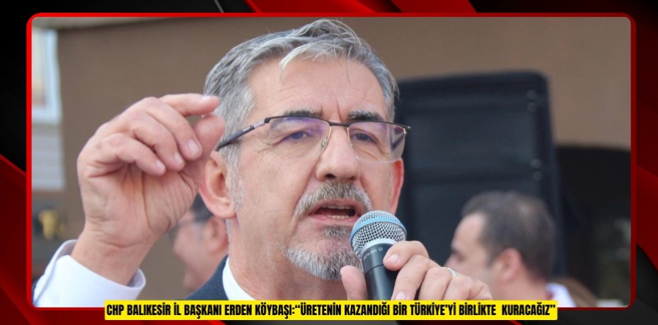 CHP BALIKESİR İL BAŞKANI ERDEN KÖYBAŞI:“ÜRETENİN KAZANDIĞI BİR TÜRKİYE’Yİ BİRLİKTE  KURACAĞIZ"