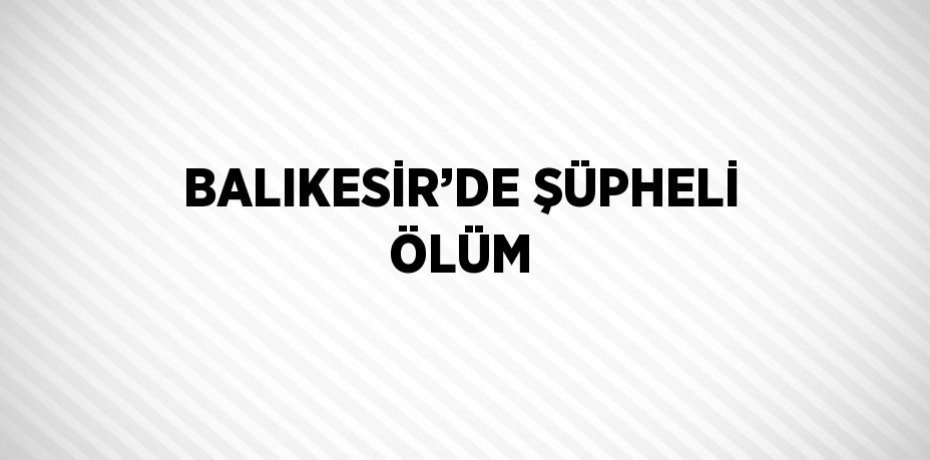 BALIKESİR’DE ŞÜPHELİ ÖLÜM
