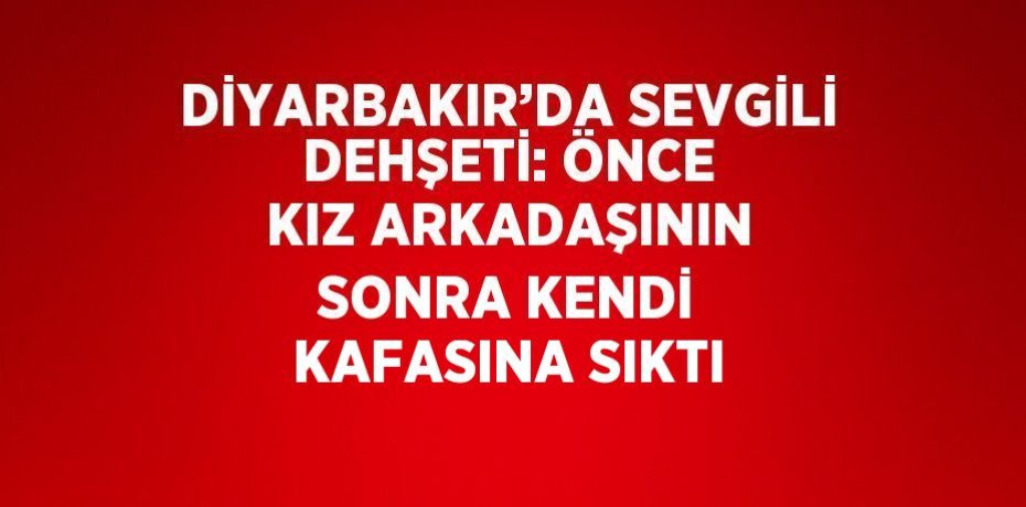 DİYARBAKIR’DA SEVGİLİ DEHŞETİ: ÖNCE KIZ ARKADAŞININ SONRA KENDİ KAFASINA SIKTI