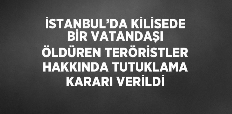İSTANBUL’DA KİLİSEDE BİR VATANDAŞI ÖLDÜREN TERÖRİSTLER HAKKINDA TUTUKLAMA KARARI VERİLDİ