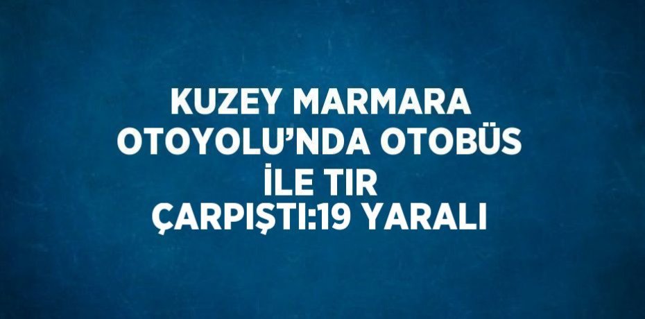 KUZEY MARMARA OTOYOLU’NDA OTOBÜS İLE TIR ÇARPIŞTI:19 YARALI