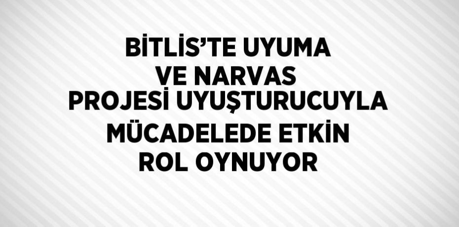 BİTLİS’TE UYUMA VE NARVAS PROJESİ UYUŞTURUCUYLA MÜCADELEDE ETKİN ROL OYNUYOR