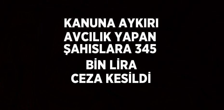 KANUNA AYKIRI AVCILIK YAPAN ŞAHISLARA 345 BİN LİRA CEZA KESİLDİ
