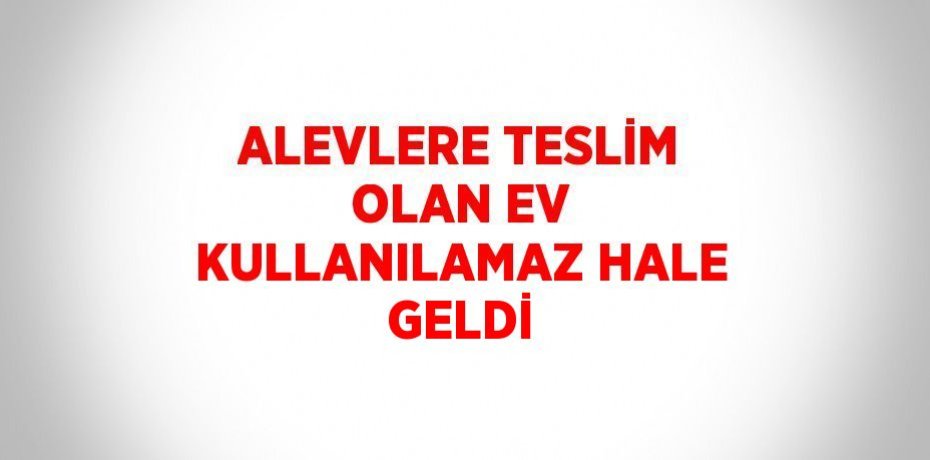 ALEVLERE TESLİM OLAN EV KULLANILAMAZ HALE GELDİ