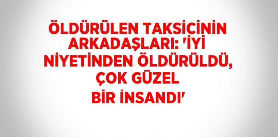 ÖLDÜRÜLEN TAKSİCİNİN ARKADAŞLARI: 'İYİ NİYETİNDEN ÖLDÜRÜLDÜ, ÇOK GÜZEL BİR İNSANDI'
