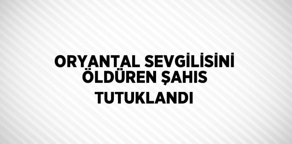 ORYANTAL SEVGİLİSİNİ ÖLDÜREN ŞAHIS TUTUKLANDI