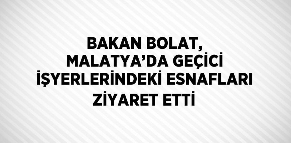 BAKAN BOLAT, MALATYA’DA GEÇİCİ İŞYERLERİNDEKİ ESNAFLARI ZİYARET ETTİ