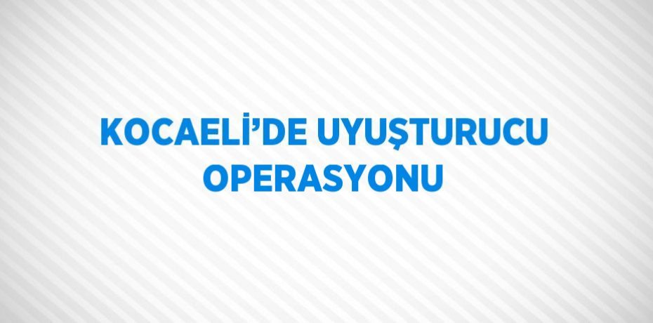 KOCAELİ’DE UYUŞTURUCU OPERASYONU