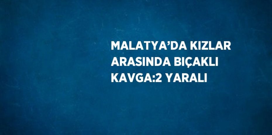 MALATYA’DA KIZLAR ARASINDA BIÇAKLI KAVGA:2 YARALI