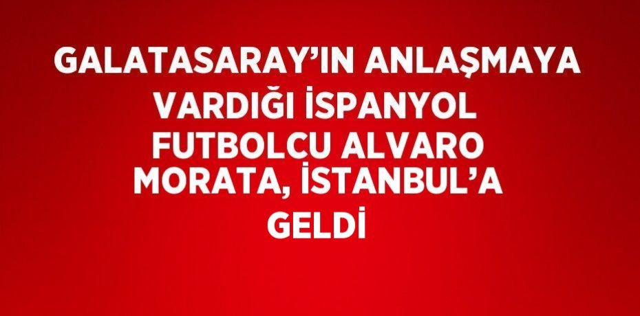GALATASARAY’IN ANLAŞMAYA VARDIĞI İSPANYOL FUTBOLCU ALVARO MORATA, İSTANBUL’A GELDİ