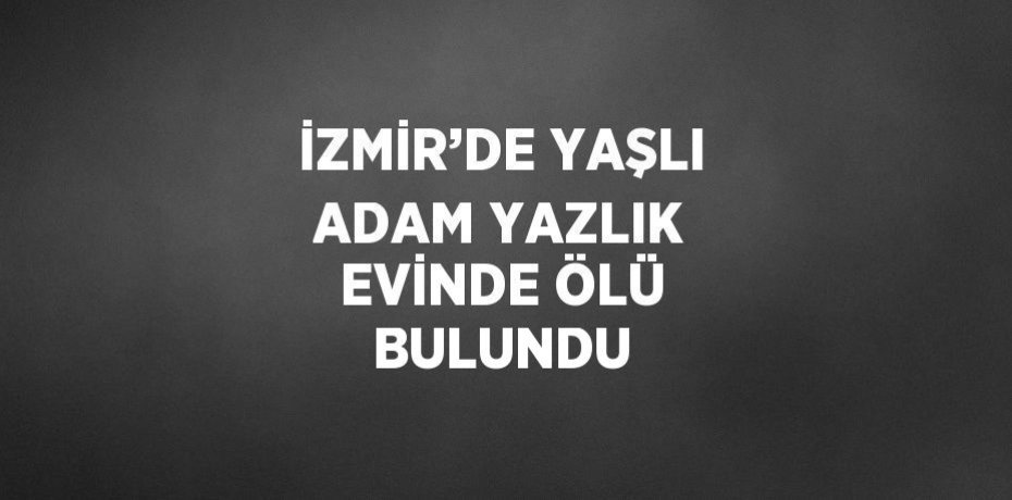 İZMİR’DE YAŞLI ADAM YAZLIK EVİNDE ÖLÜ BULUNDU