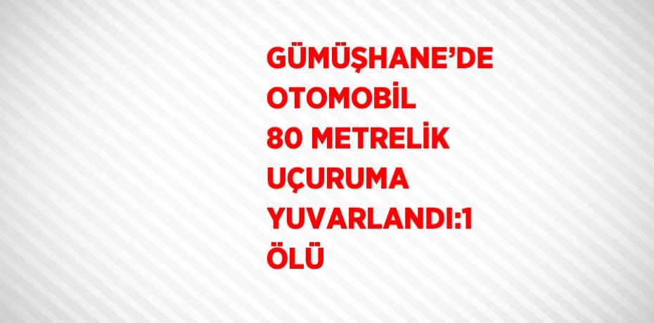 GÜMÜŞHANE’DE OTOMOBİL 80 METRELİK UÇURUMA YUVARLANDI:1 ÖLÜ