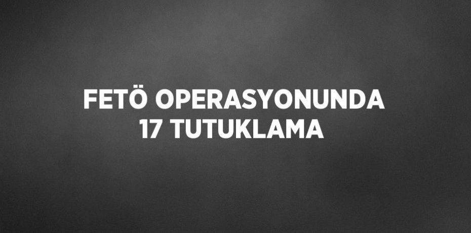 FETÖ OPERASYONUNDA 17 TUTUKLAMA