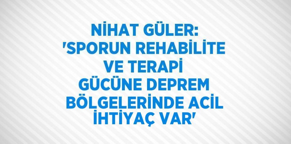 NİHAT GÜLER: 'SPORUN REHABİLİTE VE TERAPİ GÜCÜNE DEPREM BÖLGELERİNDE ACİL İHTİYAÇ VAR'
