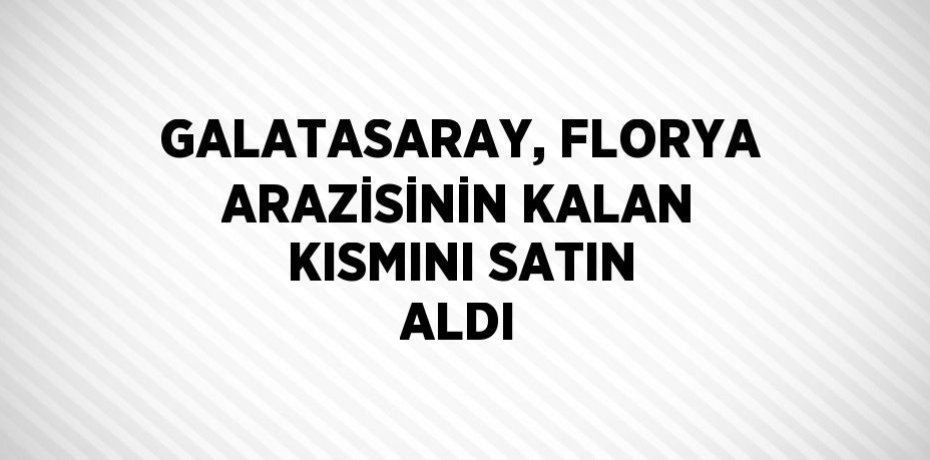 GALATASARAY, FLORYA ARAZİSİNİN KALAN KISMINI SATIN ALDI