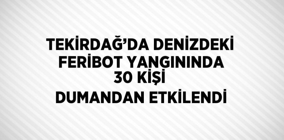 TEKİRDAĞ’DA DENİZDEKİ FERİBOT YANGININDA 30 KİŞİ DUMANDAN ETKİLENDİ