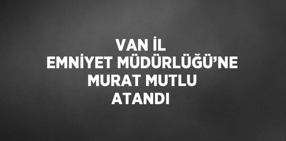 VAN İL EMNİYET MÜDÜRLÜĞÜ’NE MURAT MUTLU ATANDI