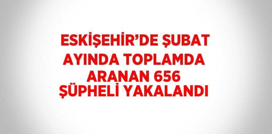 ESKİŞEHİR’DE ŞUBAT AYINDA TOPLAMDA ARANAN 656 ŞÜPHELİ YAKALANDI