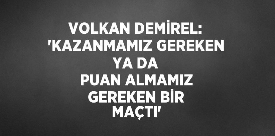 VOLKAN DEMİREL: 'KAZANMAMIZ GEREKEN YA DA PUAN ALMAMIZ GEREKEN BİR MAÇTI'
