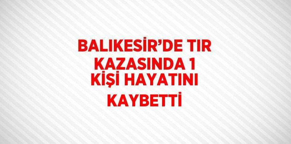 BALIKESİR’DE TIR KAZASINDA 1 KİŞİ HAYATINI KAYBETTİ