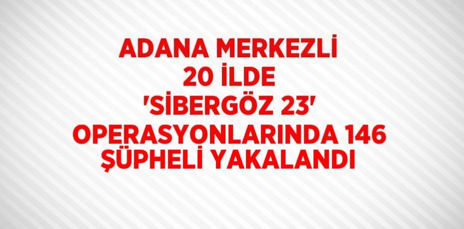 ADANA MERKEZLİ 20 İLDE 'SİBERGÖZ 23' OPERASYONLARINDA 146 ŞÜPHELİ YAKALANDI