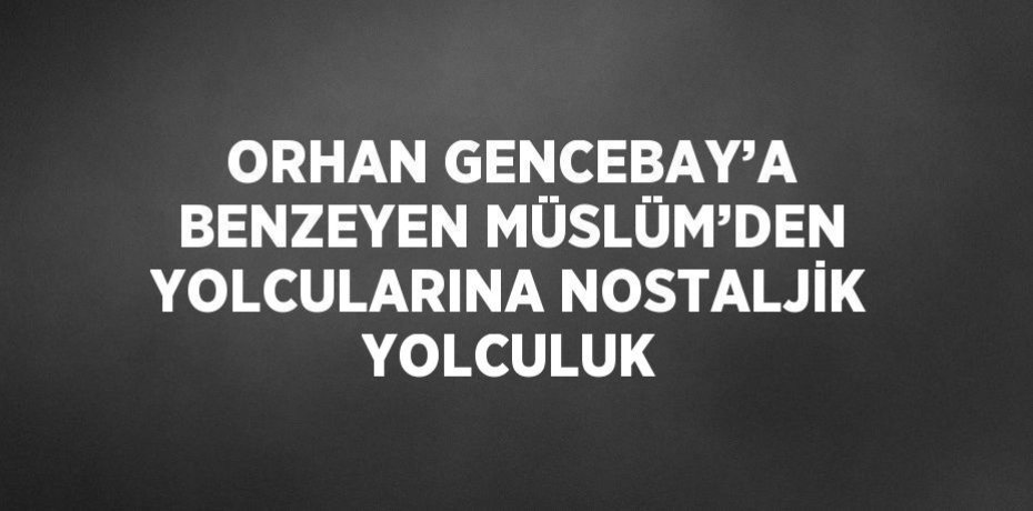 ORHAN GENCEBAY’A BENZEYEN MÜSLÜM’DEN YOLCULARINA NOSTALJİK YOLCULUK