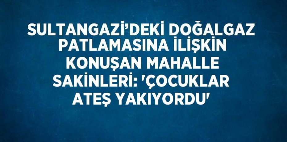 SULTANGAZİ’DEKİ DOĞALGAZ PATLAMASINA İLİŞKİN KONUŞAN MAHALLE SAKİNLERİ: 'ÇOCUKLAR ATEŞ YAKIYORDU'