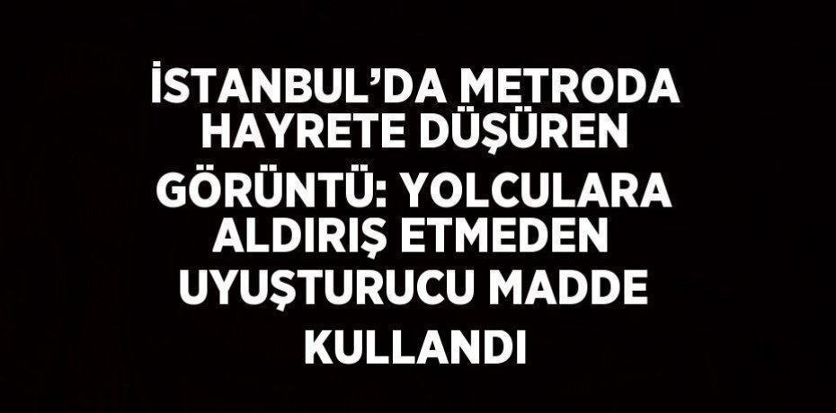 İSTANBUL’DA METRODA HAYRETE DÜŞÜREN GÖRÜNTÜ: YOLCULARA ALDIRIŞ ETMEDEN UYUŞTURUCU MADDE KULLANDI