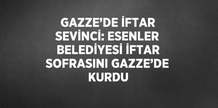 GAZZE’DE İFTAR SEVİNCİ: ESENLER BELEDİYESİ İFTAR SOFRASINI GAZZE’DE KURDU