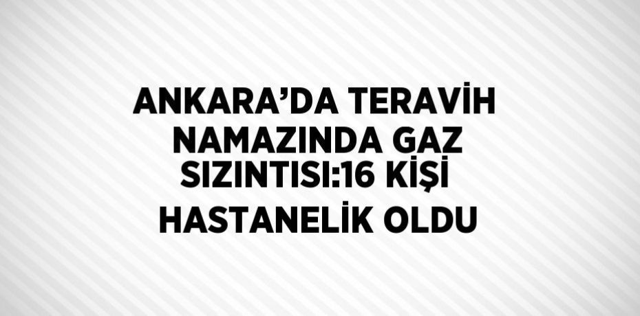 ANKARA’DA TERAVİH NAMAZINDA GAZ SIZINTISI:16 KİŞİ HASTANELİK OLDU