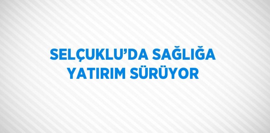 SELÇUKLU’DA SAĞLIĞA YATIRIM SÜRÜYOR