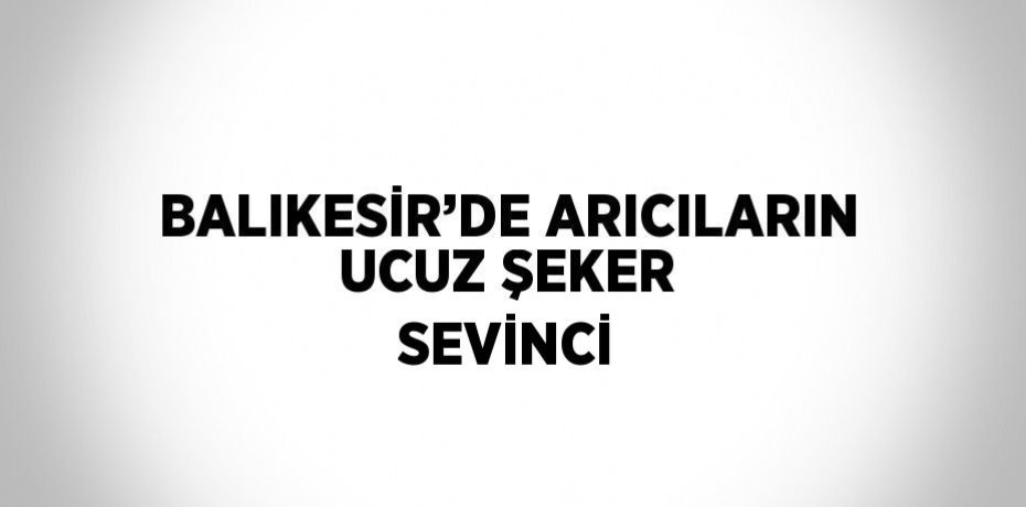 BALIKESİR’DE ARICILARIN UCUZ ŞEKER SEVİNCİ