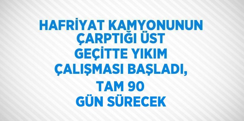 HAFRİYAT KAMYONUNUN ÇARPTIĞI ÜST GEÇİTTE YIKIM ÇALIŞMASI BAŞLADI, TAM 90 GÜN SÜRECEK