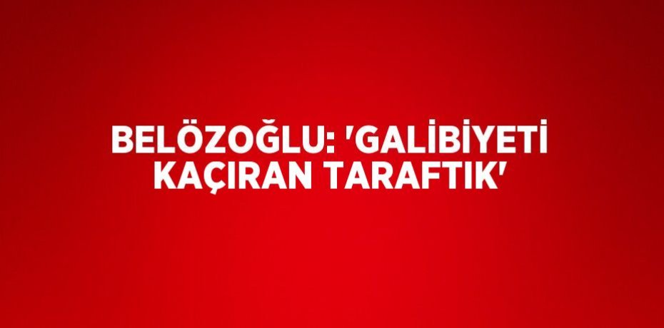 BELÖZOĞLU: 'GALİBİYETİ KAÇIRAN TARAFTIK'
