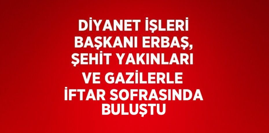 DİYANET İŞLERİ BAŞKANI ERBAŞ, ŞEHİT YAKINLARI VE GAZİLERLE İFTAR SOFRASINDA BULUŞTU