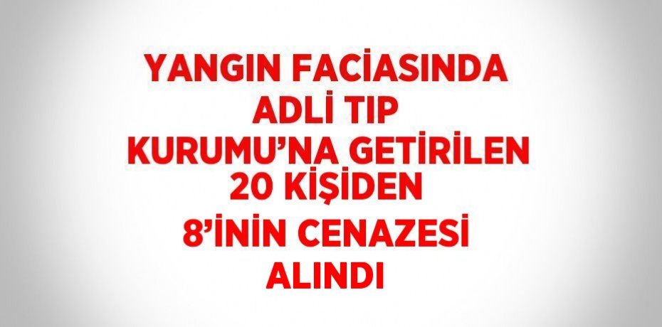 YANGIN FACİASINDA ADLİ TIP KURUMU’NA GETİRİLEN 20 KİŞİDEN 8’İNİN CENAZESİ ALINDI