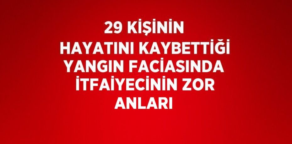 29 KİŞİNİN HAYATINI KAYBETTİĞİ YANGIN FACİASINDA İTFAİYECİNİN ZOR ANLARI