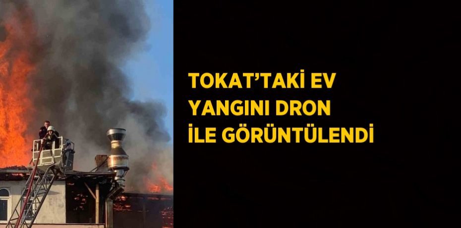 TOKAT’TAKİ EV YANGINI DRON İLE GÖRÜNTÜLENDİ