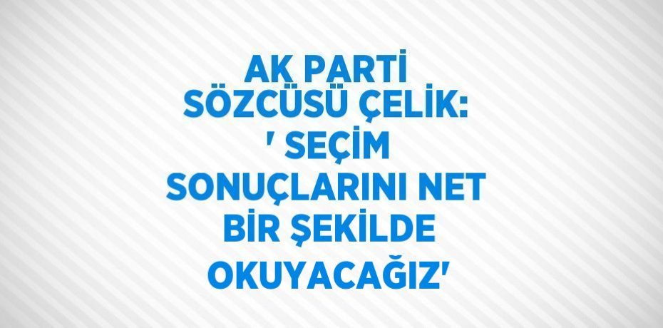 AK PARTİ SÖZCÜSÜ ÇELİK: ' SEÇİM SONUÇLARINI NET BİR ŞEKİLDE OKUYACAĞIZ'