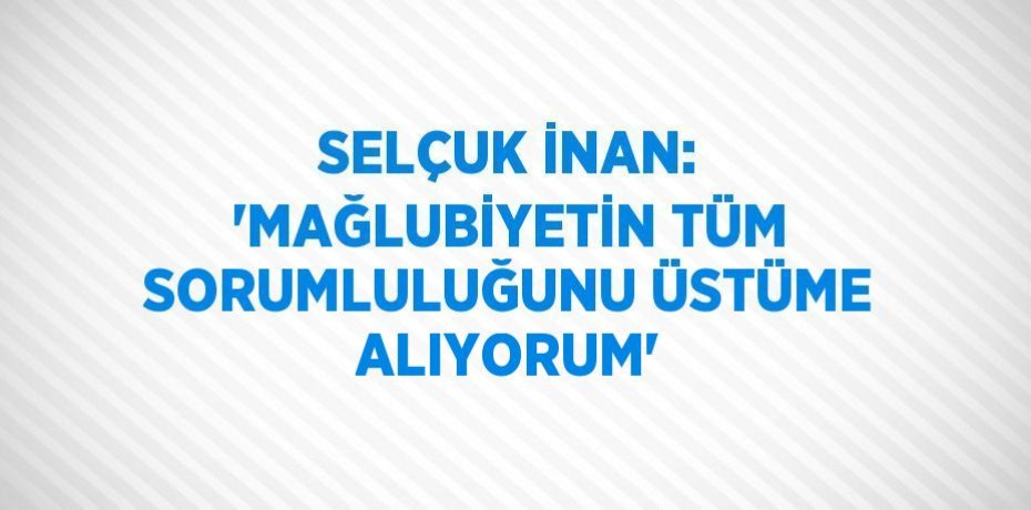SELÇUK İNAN: 'MAĞLUBİYETİN TÜM SORUMLULUĞUNU ÜSTÜME ALIYORUM'