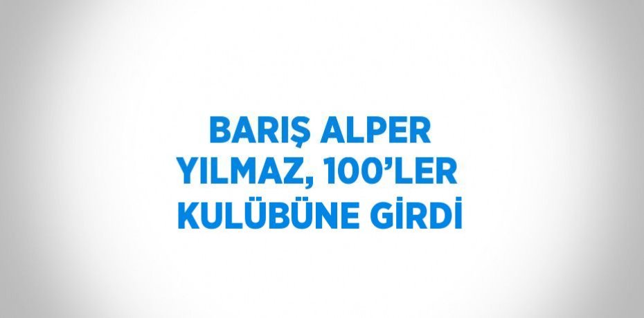 BARIŞ ALPER YILMAZ, 100’LER KULÜBÜNE GİRDİ